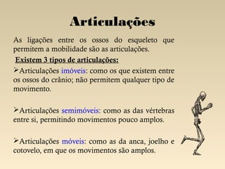 Articulações
As ligações entre os ossos do esqueleto que
permitem a mobilidade são as articulações.
Existem 3 tipos de articulações:
Articulações imóveis: como os que existem entre
os ossos do crânio; não permitem qualquer tipo de
movimento.

Articulações semimóveis: como as das vértebras
entre si, permitindo movimentos pouco amplos.

Articulações móveis: como as da anca, joelho e
cotovelo, em que os movimentos são amplos.
 