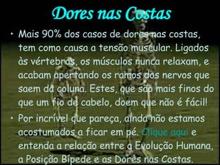Dores nas Costas Mais 90% dos casos de dores nas costas, tem como causa a tensão muscular. Ligados às vértebras, os músculos nunca relaxam, e acabam apertando os ramos dos nervos que saem da coluna. Estes, que são mais finos do que um fio de cabelo, doem que não é fácil! Por incrível que pareça, ainda não estamos acostumados a ficar em pé.  Clique aqui  e entenda a relação entre a Evolução Humana, a Posição Bípede e as Dores nas Costas. 