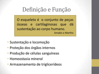 Definição e Função
• Sustentação e locomoção
• Proteção dos órgãos internos
• Produção de células sanguíneas
• Homeostasia mineral
• Armazenamento de triglicerídeos
O esqueleto é o conjunto de peças
ósseas e cartilaginosas que dá
sustentação ao corpo humano.
Amabis e Martho
 