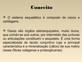 Conceito
 O sistema esquelético é composto de ossos e
cartilagens.
 Ossos são órgãos esbranquiçados, muito duros,
que unindo-se aos outros, por intermédio das junturas
ou articulações constituem o esqueleto. É uma forma
especializada de tecido conjuntivo cuja a principal
característica é a mineralização (cálcio) de sua matriz
óssea (fibras colágenas e proteoglicanas). 

 