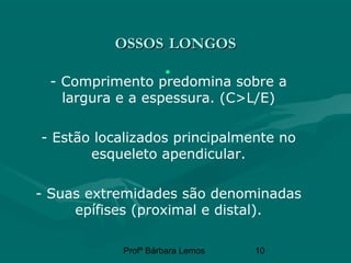 Profª Bárbara Lemos 10
OSSOSOSSOS LONGOSLONGOS
•
- Comprimento predomina sobre a
largura e a espessura. (C>L/E)
- Estão localizados principalmente no
esqueleto apendicular.
- Suas extremidades são denominadas
epífises (proximal e distal).
 