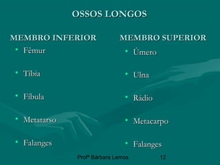 Profª Bárbara Lemos 12
OSSOS LONGOSOSSOS LONGOS
MEMBRO INFERIOR MEMBRO SUPERIORMEMBRO INFERIOR MEMBRO SUPERIOR
• ÚmeroÚmero
• UlnaUlna
• RádioRádio
• MetacarpoMetacarpo
• FalangesFalanges
• FêmurFêmur
• TíbiaTíbia
• FíbulaFíbula
• MetatarsoMetatarso
• FalangesFalanges
 