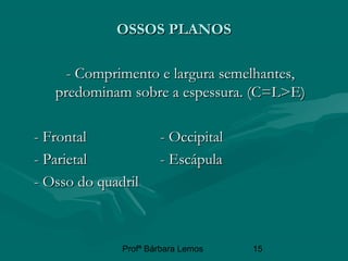 Profª Bárbara Lemos 15
OSSOS PLANOSOSSOS PLANOS
- Comprimento e largura semelhantes,- Comprimento e largura semelhantes,
predominam sobre a espessura. (C=L>E)predominam sobre a espessura. (C=L>E)
- Frontal- Frontal - Occipital- Occipital
- Parietal- Parietal - Escápula- Escápula
- Osso do quadril- Osso do quadril
 