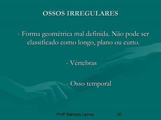 Profª Bárbara Lemos 20
OSSOS IRREGULARESOSSOS IRREGULARES
- Forma geométrica mal definida. Não pode ser- Forma geométrica mal definida. Não pode ser
classificado como longo,classificado como longo, planoplano ou curto.ou curto.
- Vértebras- Vértebras
- Osso temporal- Osso temporal
 