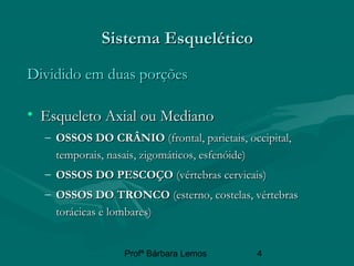Profª Bárbara Lemos 4
Sistema EsqueléticoSistema Esquelético
Dividido em duas porçõesDividido em duas porções
• Esqueleto Axial ou MedianoEsqueleto Axial ou Mediano
– OSSOS DO CRÂNIOOSSOS DO CRÂNIO (frontal, parietais, occipital,(frontal, parietais, occipital,
temporais, nasais, zigomáticos, esfenóide)temporais, nasais, zigomáticos, esfenóide)
– OSSOS DO PESCOÇOOSSOS DO PESCOÇO (vértebras cervicais)(vértebras cervicais)
– OSSOS DO TRONCOOSSOS DO TRONCO (esterno, costelas, vértebras(esterno, costelas, vértebras
torácicas e lombares)torácicas e lombares)
 
