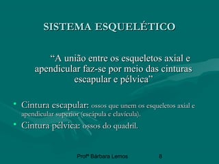 Profª Bárbara Lemos 8
SISTEMASISTEMA ESQUELÉTICOESQUELÉTICO
““A união entre os esqueletos axial eA união entre os esqueletos axial e
apendicular faz-se por meio das cinturasapendicular faz-se por meio das cinturas
escapular e pélvica”escapular e pélvica”
• Cintura escapular:Cintura escapular: ossos que unem os esqueletos axial eossos que unem os esqueletos axial e
apendicular superior (escápula e clavícula).apendicular superior (escápula e clavícula).
• Cintura pélvica:Cintura pélvica: ossos do quadril.ossos do quadril.
 