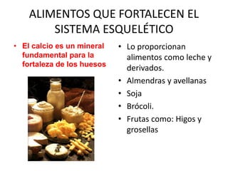 ALIMENTOS QUE FORTALECEN EL
SISTEMA ESQUELÉTICO
• El calcio es un mineral
fundamental para la
fortaleza de los huesos
• Lo proporcionan
alimentos como leche y
derivados.
• Almendras y avellanas
• Soja
• Brócoli.
• Frutas como: Higos y
grosellas
 