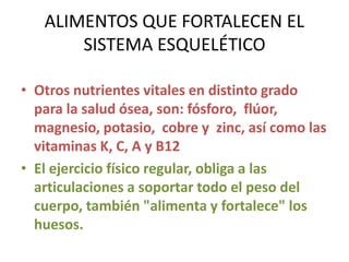 ALIMENTOS QUE FORTALECEN EL
SISTEMA ESQUELÉTICO
• Otros nutrientes vitales en distinto grado
para la salud ósea, son: fósforo, flúor,
magnesio, potasio, cobre y zinc, así como las
vitaminas K, C, A y B12
• El ejercicio físico regular, obliga a las
articulaciones a soportar todo el peso del
cuerpo, también "alimenta y fortalece" los
huesos.
 