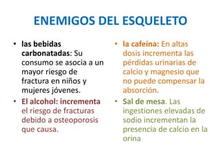 ENEMIGOS DEL ESQUELETO
• las bebidas
carbonatadas: Su
consumo se asocia a un
mayor riesgo de
fractura en niños y
mujeres jóvenes.
• El alcohol: incrementa
el riesgo de fracturas
debido a osteoporosis
que causa.
• la cafeína: En altas
dosis incrementa las
pérdidas urinarias de
calcio y magnesio que
no puede compensar la
absorción.
• Sal de mesa. Las
ingestiones elevadas de
sodio incrementan la
presencia de calcio en la
orina
 