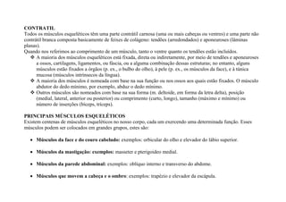 CONTRATIL
Todos os músculos esqueléticos têm uma parte contrátil carnosa (uma ou mais cabeças ou ventres) e uma parte não
contrátil branca composta basicamente de feixes de colágeno: tendões (arredondados) e aponeuroses (lâminas
planas).
Quando nos referimos ao comprimento de um músculo, tanto o ventre quanto os tendões estão incluídos.
 A maioria dos músculos esqueléticos está fixada, direta ou indiretamente, por meio de tendões e aponeuroses
a ossos, cartilagens, ligamentos, ou fáscia, ou a alguma combinação dessas estruturas; no entanto, alguns
músculos estão fixados a órgãos (p. ex., o bulbo do olho), à pele (p. ex., os músculos da face), e à túnica
mucosa (músculos intrínsecos da língua).
 A maioria dos músculos é nomeada com base na sua função ou nos ossos aos quais estão fixados. O músculo
abdutor do dedo mínimo, por exemplo, abduz o dedo mínimo.
 Outros músculos são nomeados com base na sua forma (m. deltoide, em forma da letra delta), posição
(medial, lateral, anterior ou posterior) ou comprimento (curto, longo), tamanho (máximo e mínimo) ou
número de inserções (bíceps, tríceps).
PRINCIPAIS MÚSCULOS ESQUELÉTICOS
Existem centenas de músculos esqueléticos no nosso corpo, cada um exercendo uma determinada função. Esses
músculos podem ser colocados em grandes grupos, estes são:
 Músculos da face e do couro cabeludo: exemplos: orbicular do olho e elevador do lábio superior.
 Músculos da mastigação: exemplos: masseter e pterigoideo medial.
 Músculos da parede abdominal: exemplos: oblíquo interno e transverso do abdome.
 Músculos que movem a cabeça e o ombro: exemplos: trapézio e elevador da escápula.
 