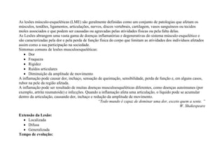 As lesões músculo-esqueléticas (LME) são geralmente definidas como um conjunto de patologias que afetam os
músculos, tendões, ligamentos, articulações, nervos, discos vertebrais, cartilagem, vasos sanguíneos ou tecidos
moles associados e que podem ser causadas ou agravadas pelas atividades físicas ou pela falta delas.
As Lesões abrangem uma vasta gama de doenças inflamatórias e degenerativas do sistema músculo-esquelético e
são caracterizadas pela dor e pela perda de função física do corpo que limitam as atividades dos indivíduos afetados
assim como a sua participação na sociedade.
Sintomas comuns de lesões musculoesqueléticas:
 Dor
 Fraqueza
 Rigidez
 Ruídos articulares
 Diminuição da amplitude de movimento
A inflamação pode causar dor, inchaço, sensação de queimação, sensibilidade, perda de função e, em alguns casos,
rubor na pele da região afetada.
A inflamação pode ser resultado de muitas doenças musculoesqueléticas diferentes, como doenças autoimunes (por
exemplo, artrite reumatoide) e infecções. Quando a inflamação afeta uma articulação, o líquido pode se acumular
dentro da articulação, causando dor, inchaço e redução da amplitude de movimento.
“Todo mundo é capaz de dominar uma dor, exceto quem a sente. ”
W. Shakespeare
Extensão da Lesão:
 Localizada
 Difusa
 Generalizada
Tempo de evolução:
 