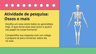 Escolha um osso entre todos os aprendidos
hoje. O que torna esse osso único e qual é
seu papel no corpo humano?
Compartilhe sua resposta com um colega
e prepare-se para conversar sobre ela
na aula.
Atividade de pesquisa:
Ossos e mais
 