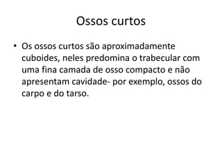 Ossos curtos
• Os ossos curtos são aproximadamente
cuboides, neles predomina o trabecular com
uma fina camada de osso compacto e não
apresentam cavidade- por exemplo, ossos do
carpo e do tarso.
 
