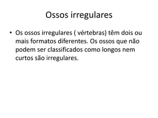 Ossos irregulares
• Os ossos irregulares ( vértebras) têm dois ou
mais formatos diferentes. Os ossos que não
podem ser classificados como longos nem
curtos são irregulares.
 