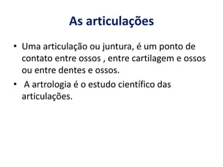 As articulações
• Uma articulação ou juntura, é um ponto de
contato entre ossos , entre cartilagem e ossos
ou entre dentes e ossos.
• A artrologia é o estudo científico das
articulações.
 