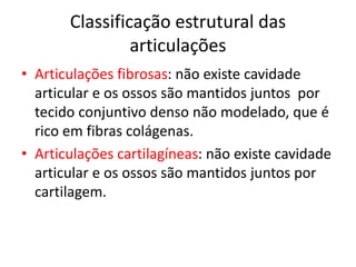 Classificação estrutural das
articulações
• Articulações fibrosas: não existe cavidade
articular e os ossos são mantidos juntos por
tecido conjuntivo denso não modelado, que é
rico em fibras colágenas.
• Articulações cartilagíneas: não existe cavidade
articular e os ossos são mantidos juntos por
cartilagem.
 
