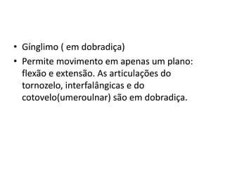 • Gínglimo ( em dobradiça)
• Permite movimento em apenas um plano:
flexão e extensão. As articulações do
tornozelo, interfalângicas e do
cotovelo(umeroulnar) são em dobradiça.
 