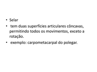 • Selar
• tem duas superfícies articulares côncavas,
permitindo todos os movimentos, exceto a
rotação.
• exemplo: carpometacarpal do polegar.
 