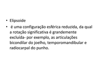• Elipsoide
• é uma configuração esférica reduzida, da qual
a rotação significativa é grandemente
excluída- por exemplo, as articulações
bicondilar do joelho, temporomandibular e
radiocarpal do punho.
 