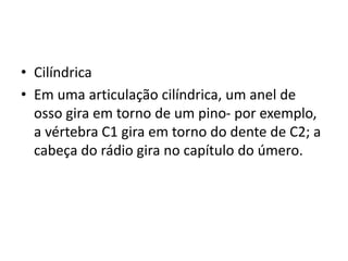 • Cilíndrica
• Em uma articulação cilíndrica, um anel de
osso gira em torno de um pino- por exemplo,
a vértebra C1 gira em torno do dente de C2; a
cabeça do rádio gira no capítulo do úmero.
 