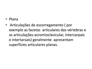 • Plana
• Articulações de escorregamento ( por
exemplo as facetas articulares das vértebras e
as articulações acromioclavicular, intercarpais
e intertarsais) geralmente apresentam
superfícies articulares planas.
 