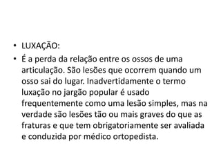 • LUXAÇÃO:
• É a perda da relação entre os ossos de uma
articulação. São lesões que ocorrem quando um
osso sai do lugar. Inadvertidamente o termo
luxação no jargão popular é usado
frequentemente como uma lesão simples, mas na
verdade são lesões tão ou mais graves do que as
fraturas e que tem obrigatoriamente ser avaliada
e conduzida por médico ortopedista.
 