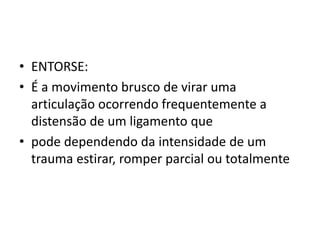 • ENTORSE:
• É a movimento brusco de virar uma
articulação ocorrendo frequentemente a
distensão de um ligamento que
• pode dependendo da intensidade de um
trauma estirar, romper parcial ou totalmente
 