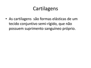 Cartilagens
• As cartilagens são formas elásticas de um
tecido conjuntivo semi-rígido, que não
possuem suprimento sanguíneo próprio.
 