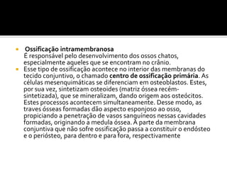  Ossificação intramembranosa
É responsável pelo desenvolvimento dos ossos chatos,
especialmente aqueles que se encontram no crânio.
 Esse tipo de ossificação acontece no interior das membranas do
tecido conjuntivo, o chamado centro de ossificação primária. As
células mesenquimáticas se diferenciam em osteoblastos. Estes,
por sua vez, sintetizam osteoides (matriz óssea recém-
sintetizada), que se mineralizam, dando origem aos osteócitos.
Estes processos acontecem simultaneamente. Desse modo, as
traves ósseas formadas dão aspecto esponjoso ao osso,
propiciando a penetração de vasos sanguíneos nessas cavidades
formadas, originando a medula óssea. A parte da membrana
conjuntiva que não sofre ossificação passa a constituir o endósteo
e o periósteo, para dentro e para fora, respectivamente
 