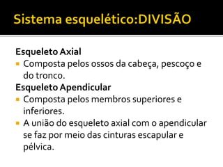 Esqueleto Axial
 Composta pelos ossos da cabeça, pescoço e
do tronco.
Esqueleto Apendicular
 Composta pelos membros superiores e
inferiores.
 A união do esqueleto axial com o apendicular
se faz por meio das cinturas escapular e
pélvica.
 