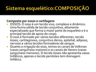 Composto por ossos e cartilagens
 OSSOS: O osso é um tecido vivo, complexo e dinâmico.
Uma forma sólida de tecido conjuntivo, altamente
especializado que forma a maior parte do esqueleto e é o
principal tecido de apoio do corpo.
 O osso é formado por vários tecidos diferentes: tecido
ósseo, cartilaginoso, conjuntivo denso, epitelial, adiposo,
nervoso e vários tecidos formadores de sangue.
 Quanto a irrigação do osso, temos os canais deVolkman
(vasos sanguíneos maiores) e os canais de Havers (vasos
sanguíneos menores). O tecido ósseo não apresenta vasos
linfáticos, apenas o tecido periósteo tem drenagem
linfática.
 