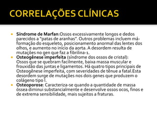  Síndrome de Marfan:Ossos excessivamente longos e dedos
parecidos a “patas de aranhas”. Outros problemas incluem má-
formação do esqueleto, posicionamento anormal das lentes dos
olhos, e aumento no início da aorta.A desordem resulta de
mutações no gen que faz a fibrilina-1.
 Osteogênese imperfeita (síndrome dos ossos de cristal):
Ossos que se quebram facilmente, baixa massa muscular e
frouxidão das juntas e ligamentos. Há quatro tipos principais de
Osteogênese imperfeita, com severidades de tênue a fatal.Esta
desordem surge de mutações nos dois genes que produzem o
colágeno tipo I.
 Osteoporose: Caracteriza-se quando a quantidade de massa
óssea diminui substancialmente e desenvolve ossos ocos, finos e
de extrema sensibilidade, mais sujeitos a fraturas.
 