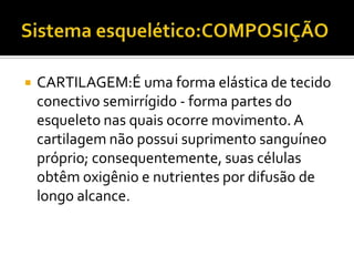  CARTILAGEM:É uma forma elástica de tecido
conectivo semirrígido - forma partes do
esqueleto nas quais ocorre movimento. A
cartilagem não possui suprimento sanguíneo
próprio; consequentemente, suas células
obtêm oxigênio e nutrientes por difusão de
longo alcance.
 