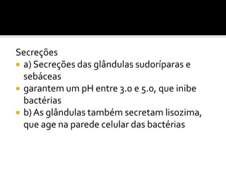 Secreções
 a) Secreções das glândulas sudoríparas e
sebáceas
 garantem um pH entre 3.0 e 5.0, que inibe
bactérias
 b)As glândulas também secretam lisozima,
que age na parede celular das bactérias
 
