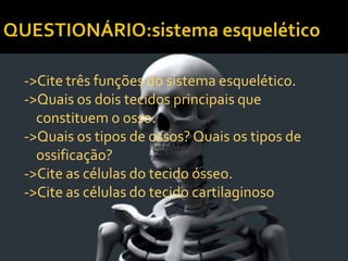 ->Cite três funções do sistema esquelético.
->Quais os dois tecidos principais que
constituem o osso.
->Quais os tipos de ossos? Quais os tipos de
ossificação?
->Cite as células do tecido ósseo.
->Cite as células do tecido cartilaginoso
 