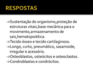 ->Sustentação do organismo,proteção de
estruturas vitais,base mecânica para o
movimento,armazenamento de
sais,hematopoiética.
->Tecido ósseo e tecido cartilaginoso.
->Longo, curto, pneumático, sasamoide,
irregular e acessório.
->Osteoblastos, osteócitos e osteoclastos.
->Condroblastos e condrócitos.
 