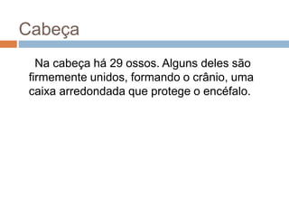 Cabeça
Na cabeça há 29 ossos. Alguns deles são
firmemente unidos, formando o crânio, uma
caixa arredondada que protege o encéfalo.
 