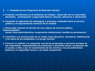 3.  ¿  Finalidad de los Programas de Bienestar Social? a. Propiciar condiciones en el ambiente de trabajo:  desarrollo de la creatividad,  identidad,  participación y seguridad laboral, eficacia, eficiencia y efectividad b. Fomentar la aplicación de estrategias y procesos: actitudes hacia el servicio  público y el mejoramiento continuo de la entidad c. Desarrollar valores en función de una cultura de servicio público, responsabilidad  social, ética administrativa, compromiso institucional, sentido de pertenencia d. Contribuir a la construcción de un mejor nivel educativo, recreativo, habitacional  y de salud de los empleados y su grupo familiar e. Procurar la calidad y la respuesta real de los programas y servicios sociales de  los organismos  especializados de protección y previsión social y propender por  el acceso a éllos y por el cumplimiento de las normas y los procedimientos  relativos a la seguridad social y a la salud ocupacional   