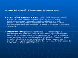 4.  Áreas de intervención de los programas de bienestar social  a.  PROTECCIÓN Y SERVICIOS SOCIALES:  para mejorar sus niveles de salud, vivienda, recreación, cultura y educación   con los siguientes Programas: deportivos, recreativos, vacacionales, artísticos, culturales, promoción y prevención de la salud, capacitación informal en artes y artesanías u otras modalidades que conlleven la recreación y el bienestar, promoción de programas de vivienda b. CALIDAD LABORAL:  problemas y condiciones de la vida laboral para el  desarrollo personal, profesional y organizacional, con los siguientes Programas: Realizar estudio de clima laboral, por lo menos cada dos (2) años e  intervenirlo, realizar estudio de cultura organizacional y su consolidación, fortalecer el trabajo en equipo, administrar el cambio organizacional y de desvinculación laboral, preparar  a los prepensionados para el retiro del servicio y adelantar programas de incentivos ( pecuniarios y no pecuniarios) 