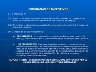 PROGRAMAS DE INCENTIVOS 1.  ¿  Objetivos ?: 1.1.  Crear condiciones favorables al buen desempeño, a través de proyectos  de calidad de vida laboral cuyos beneficiarios son todos los empleados 1.2.  Reconocer el desempeño en niveles de excelencia, (sobresaliente), a  través de planes de incentivos ¿  Clases de planes de incentivos ?:  a.  PECUNIARIOS  : reconocimientos económicos a los mejores equipos de trabajo;  hasta de 40 S.M.L.V., Distribuidos entre los equipos seleccionados NO PECUNIARIOS : Ascensos, traslados, encargos, comisiones, becas para educación formal, participación en proyectos especiales, publicación de trabajos en medios de circulación nacional e internacional, reconocimientos públicos a la labor meritoria, financiación de investigaciones,  programas de turismo social, puntaje para adjudicación  de vivienda y otros que establezca el Gobierno Nacional. EL PLAN MÍNIMO  DE INCENTIVOS NO PECUNIARIOS CONTENDRÁ POR LO MENOS SEIS (6) DE LOS INCENTIVOS SEÑALADOS  