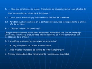 3.  ¿  Bajo qué condiciones se otorga  financiación de educación formal  a empleados de  libre nombramiento y remoción y de carrera ? 3.1.  Llevar por lo menos un (1) año de servicio continuo en la entidad 3.2.  Acreditar nivel sobresaliente en la calificación de servicios correspondiente al último  año de servicios 4.  ¿  Objetivo del plan de incentivos ?: Otorgar reconocimientos por el buen desempeño propiciando una cultura de trabajo  Orientada a la calidad y productividad bajo un esquema de mayor compromiso con los objetivos de la entidad 5.  ¿  A quiénes se otorgan los incentivos no pecuniarios ? Al  mejor empleado de carrera administrativa A los mejores empleados de carrera de cada nivel jerárquico c.  Al mejor empleado de libre nombramiento y remoción de la entidad 