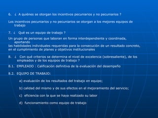 6.  ¿  A quiénes se otorgan los incentivos pecuniarios y no pecuniarios ? Los incentivos pecuniarios y no pecuniarios se otorgan a los mejores equipos de  trabajo 7.  ¿  Qué es un equipo de trabajo ? Un grupo de personas que laboran en forma interdependiente y coordinada, aportando  las habilidades individuales requeridas para la consecución de un resultado concreto,  en el cumplimiento de planes y objetivos institucionales 8.  ¿  Con qué criterios se determina el nivel de excelencia (sobresaliente), de los  empleados y de los equipos de trabajo ? 8.1.  EMPLEADO : Calificación definitiva de la evaluación del desempeño 8.2.  EQUIPO DE TRABAJO:  a) evaluación de los resultados del trabajo en equipo;  b) calidad del mismo y de sus efectos en el mejoramiento del servicio; c)  eficiencia con la que se haya realizado su labor d)  funcionamiento como equipo de trabajo 