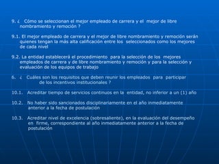 9. ¿  Cómo se seleccionan el mejor empleado de carrera y el  mejor de libre nombramiento y remoción ? 9.1. El mejor empleado de carrera y el mejor de libre nombramiento y remoción serán  quienes tengan la más alta calificación entre los  seleccionados como los mejores de cada nivel 9.2. La entidad establecerá el procedimiento  para la selección de los  mejores empleados de carrera y de libre nombramiento y remoción y para la selección y evaluación de los equipos de trabajo ¿  Cuáles son los requisitos que deben reunir los empleados  para  participar    de los incentivos institucionales ? 10.1.  Acreditar tiempo de servicios continuos en la  entidad, no inferior a un (1) año  10.2.  No haber sido sancionados disciplinariamente en el año inmediatamente  anterior a la fecha de postulación 10.3.  Acreditar nivel de excelencia (sobresaliente), en la evaluación del desempeño  en  firme, correspondiente al año inmediatamente anterior a la fecha de  postulación 