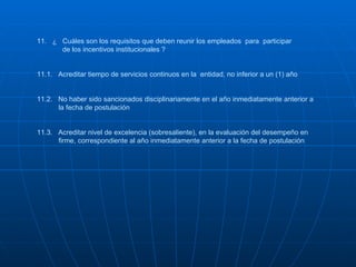 11.  ¿  Cuáles son los requisitos que deben reunir los empleados  para  participar    de los incentivos institucionales ? 11.1.  Acreditar tiempo de servicios continuos en la  entidad, no inferior a un (1) año  11.2.  No haber sido sancionados disciplinariamente en el año inmediatamente anterior a   la fecha de postulación 11.3.  Acreditar nivel de excelencia (sobresaliente), en la evaluación del desempeño en   firme, correspondiente al año inmediatamente anterior a la fecha de postulación 