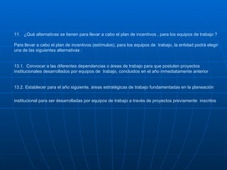 11.  ¿Qué alternativas se tienen para llevar a cabo el plan de incentivos , para los equipos de trabajo ?  Para llevar a cabo el plan de incentivos (estímulos), para los equipos de  trabajo, la entidad podrá elegir una de las siguientes alternativas : 13.1.  Convocar a las diferentes dependencias o áreas de trabajo para que postulen proyectos institucionales desarrollados por equipos de  trabajo, concluidos en el año inmediatamente anterior 13.2. Establecer para el año siguiente, áreas estratégicas de trabajo fundamentadas en la planeación institucional para ser desarrolladas por equipos de trabajo a través de proyectos previamente  inscritos   