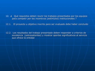 12.  ¿  Qué requisitos deben reunir los trabajos presentados por los equipos para competir por los incentivos (estímulos) institucionales ? 12.1.  El proyecto u objetivo inscrito para ser evaluado debe haber concluido 12.2.  Los resultados del trabajo presentado deben responder a criterios de excelencia  (sobresalientes) y mostrar aportes significativos al servicio que ofrece la entidad 