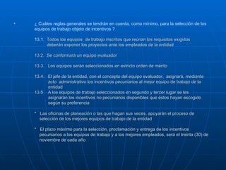 ¿ Cuáles reglas generales se tendrán en cuenta, como mínimo, para la selección de los equipos de trabajo objeto de incentivos ? 13.1.  Todos los equipos  de trabajo inscritos que reúnan los requisitos exigidos    deberán exponer los proyectos ante los empleados de la entidad 13.2.  Se conformará un equipo evaluador 13.3.  Los equipos serán seleccionados en estricto orden de mérito 13.4.  El jefe de la entidad, con el concepto del equipo evaluador,  asignará, mediante    acto  administrativo los incentivos pecuniarios al mejor equipo de trabajo de la    entidad 13.5  A los equipos de trabajo seleccionados en segundo y tercer lugar se les    asignarán los incentivos no pecuniarios disponibles que éstos hayan escogido    según su preferencia *  Las oficinas de planeación o las que hagan sus veces, apoyarán el proceso de    selección de los mejores equipos de trabajo de la entidad *  El plazo máximo para la selección, proclamación y entrega de los incentivos    pecuniarios a los equipos de trabajo y a los mejores empleados, será el treinta (30) de   noviembre de cada año  