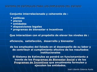 SISTEMA DE ESTÍMULOS PARA LOS EMPLEADOS DEL ESTADO José Libardo Galarza Ayala Conjunto interrelacionado y coherente de : * políticas * planes * entidades * disposiciones legales * programas de bienestar e incentivos Que interactúan con el propósito de elevar los niveles de : eficiencia,  satisfacción,  desarrollo y bienestar de los empleados del Estado en el desempeño de su labor y de contribuir al cumplimiento efectivo de los resultados institucionales El Sistema de Estímulos se pondrá en funcionamiento a través de los  Programas de Bienestar Social  y de los  Programas de Incentivos  que anualmente formulen y ejecuten las entidades. 