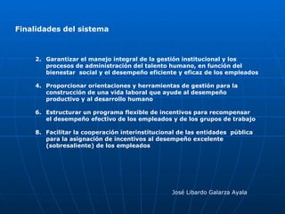 Finalidades del sistema José Libardo Galarza Ayala Garantizar el manejo integral de la gestión institucional y los  procesos de administración del talento humano, en función del  bienestar  social y el desempeño eficiente y eficaz de los empleados Proporcionar orientaciones y herramientas de gestión para la  construcción de una vida laboral que ayude al desempeño productivo y al desarrollo humano Estructurar un programa flexible de incentivos para recompensar  el desempeño efectivo de los empleados y de los grupos de trabajo Facilitar la cooperación interinstitucional de las entidades  pública para la asignación de incentivos al desempeño excelente (sobresaliente) de los empleados 