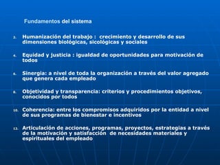 Fundamentos  del sistema   Humanización del trabajo :  crecimiento y desarrollo de sus dimensiones biológicas, sicológicas y sociales Equidad y justicia : igualdad de oportunidades para motivación de todos Sinergia: a nivel de toda la organización a través del valor agregado que genera cada empleado Objetividad y transparencia: criterios y procedimientos objetivos, conocidos por todos Coherencia: entre los compromisos adquiridos por la entidad a nivel de sus programas de bienestar e incentivos Articulación de acciones, programas, proyectos, estrategias a través de la motivación y satisfacción  de necesidades materiales y  espirituales del empleado 